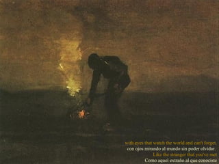 with eyes that watch the world and can't forget. con ojos mirando al mundo sin poder olvidar.  Like the stranger that you've met Como aquel extraño al que conociste 