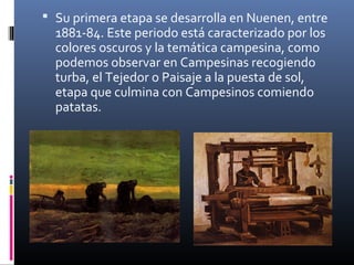  Su primera etapa se desarrolla en Nuenen, entre
  1881-84. Este periodo está caracterizado por los
  colores oscuros y la temática campesina, como
  podemos observar en Campesinas recogiendo
  turba, el Tejedor o Paisaje a la puesta de sol,
  etapa que culmina con Campesinos comiendo
  patatas.
 