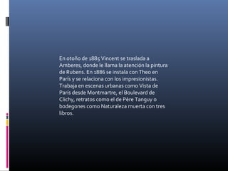 En otoño de 1885 Vincent se traslada a
Amberes, donde le llama la atención la pintura
de Rubens. En 1886 se instala con Theo en
París y se relaciona con los impresionistas.
Trabaja en escenas urbanas como Vista de
París desde Montmartre, el Boulevard de
Clichy, retratos como el de Père Tanguy o
bodegones como Naturaleza muerta con tres
libros.
 
