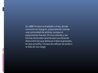En 1888 Vincent se trasladó a Arles, donde
convivió con Gauguin, pretendiendo montar
una comunidad de artistas, aunque el
experimento fracasó. El vivo colorido y las
formas retorcidas caracterizan sus obras de
Arles entre las que destacan Catorce girasoles,
la Casa amarilla, Terraza de café por la noche o
la Silla de Van Gogh.
 