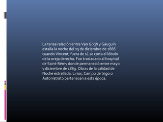 La tensa relación entre Van Gogh y Gauguin
estalla la noche del 23 de diciembre de 1888
cuando Vincent, fuera de sí, se corta el lóbulo
de la oreja derecha. Fue trasladado al hospital
de Saint-Rémy donde permaneció entre mayo
y diciembre de 1889. Obras de la calidad de
Noche estrellada, Lirios, Campo de trigo o
Autorretrato pertenecen a esta época.
 
