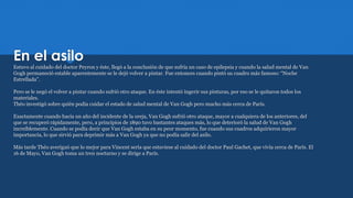 En el asilo
Estuvo al cuidado del doctor Peyron y éste, llegó a la conclusión de que sufría un caso de epilepsia y cuando la salud mental de Van
Gogh permaneció estable aparentemente se le dejó volver a pintar. Fue entonces cuando pintó su cuadro más famoso: “Noche
Estrellada”.
Pero se le negó el volver a pintar cuando sufrió otro ataque. En éste intentó ingerir sus pinturas, por eso se le quitaron todos los
materiales.
Théo investigó sobre quién podía cuidar el estado de salud mental de Van Gogh pero mucho más cerca de París.
Exactamente cuando hacía un año del incidente de la oreja, Van Gogh sufrió otro ataque, mayor a cualquiera de los anteriores, del
que se recuperó rápidamente, pero, a principios de 1890 tuvo bastantes ataques más, lo que deterioró la salud de Van Gogh
increíblemente. Cuando se podía decir que Van Gogh estaba en su peor momento, fue cuando sus cuadros adquirieron mayor
importancia, lo que sirvió para deprimir más a Van Gogh ya que no podía salir del asilo.
Más tarde Théo averiguó que lo mejor para Vincent sería que estuviese al cuidado del doctor Paul Gachet, que vivía cerca de París. El
16 de Mayo, Van Gogh toma un tren nocturno y se dirige a París.
 