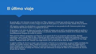 El último viaje
 Se queda allí a vivir durante un par de días con Théo, Johanna y el bebé que acaba de nacer, al que llamó
Vincent Willem ( en honor a su tío) y luego se muda de París para ir a, Auvers-sur-Oise, donde vivía su doctor.
 Allí empieza a pintar los alrededores y una pequeña habitación en una posada de allí. Entonces pintó obras
como Retrato del Doctor Gachet y La Iglesia de Auvers.
 El domingo 27 de Julio de 1890 por la noche, se dirigió al campo con su atril y sus pinturas cogió un revólver y
se disparó en el pecho... volvió tambaleándose a su posada, donde le descubrió el dueño de la misma Théo fue
inmediatamente después de recibir la noticia.
 Théo pasó los últimos momentos con Vincent, no se separó de él ni un momento,Abrazándole, dándole
esperanzas…pero cuando Théo le dijo a Vincent que iba a tratar porTodos los medios que mejorase, Vincent le
respondió: “La tristesse durera toujours” (La tristeza durará por siempre). Las últimas palabras de Van Gogh
fueron: “desearía morir así”.Vincent van Gogh murió a la 1:30 AM el 29 de Julio de 1890.
 La iglesia católica de Auvers se negó a que enterraran a Vincent en su cementerio, ya que se había suicidado.En
cambio, un pueblo cercano, Méry, estaba de acuerdo y le enterraron el 30 de Julio.Théo Van Gogh murió 6
meses después que su hermano Vincent. Le enterraron en Utrecht, pero en 1914 la esposa de Théo, Johanna,
quien apoyó siempre el trabajo de Vincent, hizo que enterraran el cuerpo de Théo en el cementerio de Auvers,
al lado del de Vincent.
 