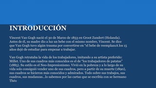 INTRODUCCIÓN
Vincent Van Gogh nació el 30 de Marzo de 1853 en Groot Zundert (Holanda).
Antes de él, su madre dio a luz un bebe con el mismo nombre, Vincent. Se dice
que Van Gogh tuvo algún trauma por convertirse en “el bebe de reemplazoA los 15
años dejó de estudiar para empezar a trabajar.
Van Gogh retrataba la vida de los trabajadores, imitando a su artista preferido:
Millet. Uno de sus cuadros más conocidos es el de “los trabajadores de patatas”
(1885). Su estilo es el Neo-Impresionismo. Vivió en la pobreza y a lo largo de su
vida solo consiguió vender uno de sus cuadros, pero a partir de su muerte (1890),
sus cuadros se hicieron más conocidos y admirados. Todo sobre sus trabajos, sus
cuadros, sus mudanzas…lo sabemos por las cartas que se escribía con se hermano
Théo
 