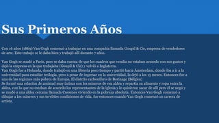 Sus Primeros Años
Con 16 años (1869) Van Gogh comenzó a trabajar en una compañía llamada Goupil & Cie, empresa de vendedores
de arte. Este trabajo se le daba bien y trabajó allí durante 7 años.
Van Gogh se mudó a París, pero se daba cuenta de que los cuadros que vendía no estaban acuerdo con sus gustos y
dejó la empresa en la que trabajaba (Goupil & Cie) y volvió a Inglaterra.
Van Gogh fue a Holanda, donde trabajó en una librería poco tiempo y partió hacia Ámsterdam, donde iba a ir a la
universidad para estudiar teología, pero a pesar de ingresar en la universidad, la dejó a los 15 meses. Entonces fue a
una de las regiones más pobres de Europa, El distrito carbonífero de Borinage (Bélgica)
Se formó una relación de amistad muy íntima con los mineros de esa aldea y repartía su alimento y ropa entra la
aldea, con lo que no estaban de acuerdo los representantes de la iglesia y le quisieron sacar de allí pero él se negó y
se mudó a una aldea cercana llamada Cuesmes viviendo en la pobreza absoluta. Entonces Van Gogh comenzó a
dibujar a los mineros y sus terribles condiciones de vida, fue entonces cuando Van Gogh comenzó su carrera de
artista.
 