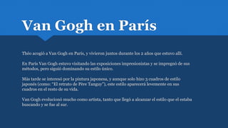 Van Gogh en París
Théo acogió a Van Gogh en París, y vivieron juntos durante los 2 años que estuvo allí.
En París Van Gogh estuvo visitando las exposiciones impresionistas y se impregnó de sus
métodos, pero siguió dominando su estilo único.
Más tarde se interesó por la pintura japonesa, y aunque solo hizo 3 cuadros de estilo
japonés (como: “El retrato de Père Tanguy”), este estilo aparecerá levemente en sus
cuadros en el resto de su vida.
Van Gogh evolucionó mucho como artista, tanto que llegó a alcanzar el estilo que el estaba
buscando y se fue al sur.
 
