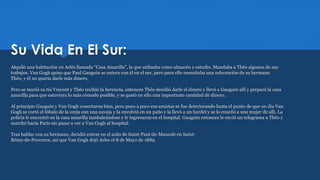 Su Vida En El Sur:
Alquiló una habitación en Arlés llamada “Casa Amarilla”, la que utilizaba como almacén y estudio. Mandaba a Théo algunos de sus
trabajos. Van Gogh quiso que Paul Gauguin se uniera con él en el sur, pero para ello necesitaba una subvención de su hermano
Théo, y él no quería darle más dinero.
Pero se murió su tío Vincent y Théo recibió la herencia, entonces Théo decidió darle el dinero y llevó a Gauguin allí y preparó la casa
amarilla para que estuviera lo más cómodo posible, y se gastó en ello una importante cantidad de dinero.
Al principio Gauguin y Van Gogh conectaron bien, pero poco a poco esa amistas se fue deteriorando hasta el punto de que un día Van
Gogh se cortó el lóbulo de la oreja con una navaja y la envolvió en un paño y la llevó a un burdel y se lo enseñó a una mujer de allí. La
policía le encontró en la casa amarilla tambaleándose y le ingresaron en el hospital. Gauguin entonces le envió un telegrama a Théo y
marchó hacia París sin pasar a ver a Van Gogh al hospital.
Tras hablar con su hermano, decidió entrar en el asilo de Saint-Paul-de-Mausole en Saint-
Rémy-de-Provence, así que Van Gogh dejó Arles el 8 de Mayo de 1889.
 