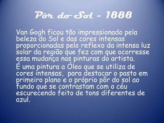 Pôr do Sol - 1888
Van Gogh ficou tão impressionado pela
beleza do Sol e das cores intensas
proporcionadas pelo reflexo da intensa luz
solar da região que fez com que ocorresse
essa mudança nas pinturas do artista.
É uma pintura a Óleo que se utiliza de
cores intensas, para destacar o pasto em
primeiro plano e o próprio pôr do sol ao
fundo que se contrastam com o céu
escurecendo feito de tons diferentes de
azul.

 