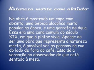 Natureza morta com absinto
Na obra é mostrado um copo com
absinto, uma bebida alcoólica muito
popular na época, e uma garrafa de água.
Essa era uma cena comum do século
XIX, em que o pintor vivia. Apesar de
ser uma obra que representa a natureza
morta, é possível ver as pessoas na rua
do lado de fora do café. Isso dá a
sensação ao observador de que está
sentado à mesa.

 