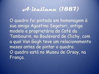 A italiana (1887)
O quadro foi pintado em homenagem à
sua amiga Agostina Segatori, antiga
modelo e proprietária do Café du
Tambourin, no Boulevard de Clichy, com
a qual Van Gogh teve um relacionamento
meses antes de pintar o quadro.
O quadro está no Museu de Orsay, na
França.

 