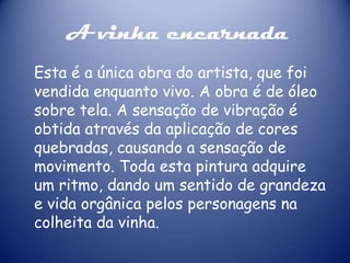 A vinha encarnada
Esta é a única obra do artista, que foi
vendida enquanto vivo. A obra é de óleo
sobre tela. A sensação de vibração é
obtida através da aplicação de cores
quebradas, causando a sensação de
movimento. Toda esta pintura adquire
um ritmo, dando um sentido de grandeza
e vida orgânica pelos personagens na
colheita da vinha.

 