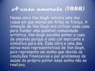 A casa amarela (1888)
Nessa obra Van Gogh retrata uma das
casas em que morou em Arles na frança. A
intenção de Van Gogh era utilizar essa casa
para fundar uma possível comunidade
artística. Van Gogh escolhe pintar a casa
de amarelo porque é uma cor marcante e
simbólica para ele. Essa obra e uma das
obras mais representativas de Van Gogh,
pois representa um sonho que devido as
condições financeiras e por problemas de
saúde do próprio pintor esse sonho não se
realizou.

 