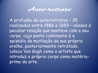 Auto-retrato
A profusão de autorretratos – 35
realizados entre 1886 e 1889 – aliados à
peculiar relação que manteve com o seu
corpo, cujo ponto culminante é o
episódio da mutilação da sua própria
orelha, posteriormente retratado,
coloca Van Gogh como o artista que
introduz o próprio corpo como matériaprima da arte.

 