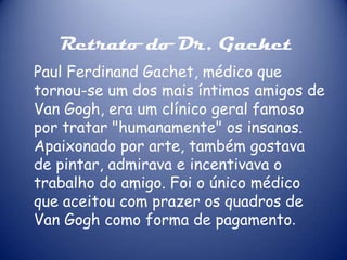 Retrato do Dr. Gachet
Paul Ferdinand Gachet, médico que
tornou-se um dos mais íntimos amigos de
Van Gogh, era um clínico geral famoso
por tratar "humanamente" os insanos.
Apaixonado por arte, também gostava
de pintar, admirava e incentivava o
trabalho do amigo. Foi o único médico
que aceitou com prazer os quadros de
Van Gogh como forma de pagamento.

 