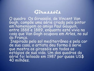 Girassóis
O quadro Os Girassóis, de Vincent Van
Gogh, compõe uma série criada pelo pintor
em homenagem ao amigo Paul Gauguin,
entre 1888 e 1889, enquanto este vivia na
casa que Van Gogh ocupava em Arles, no sul
da França.
Inspirado pelo sol mediterrâneo e pela cor
de sua casa, o artista deu forma à serie
que mostra os girassóis em todos os
estágios de sua vida. Um dos quadros da
série foi leiloado em 1987 por quase US$
40 milhões.

 