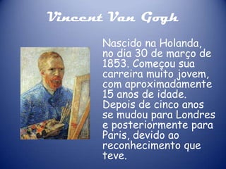Vincent Van Gogh
Nascido na Holanda,
no dia 30 de março de
1853. Começou sua
carreira muito jovem,
com aproximadamente
15 anos de idade.
Depois de cinco anos
se mudou para Londres
e posteriormente para
Paris, devido ao
reconhecimento que
teve.

 