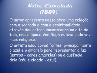 Noite Estrelada
(1889)
O autor apresenta nessa obra uma relação
com o sagrado e com a espiritualidade
através dos astros encontrados no alto da
tela, nessa época Van Gogh estava cada vez
mais religioso.
O artista usou cores fortes, principalmente
o azul e o amarelo para representar a luz
(astros - cores amarelas) ou a ausência
dela (céu e cidade - azul).

 