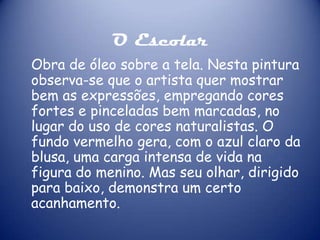 O Escolar
Obra de óleo sobre a tela. Nesta pintura
observa-se que o artista quer mostrar
bem as expressões, empregando cores
fortes e pinceladas bem marcadas, no
lugar do uso de cores naturalistas. O
fundo vermelho gera, com o azul claro da
blusa, uma carga intensa de vida na
figura do menino. Mas seu olhar, dirigido
para baixo, demonstra um certo
acanhamento.

 