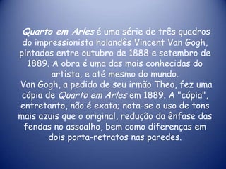 Quarto em Arles é uma série de três quadros

do impressionista holandês Vincent Van Gogh,
pintados entre outubro de 1888 e setembro de
1889. A obra é uma das mais conhecidas do
artista, e até mesmo do mundo.
Van Gogh, a pedido de seu irmão Theo, fez uma
cópia de Quarto em Arles em 1889. A "cópia",
entretanto, não é exata; nota-se o uso de tons
mais azuis que o original, redução da ênfase das
fendas no assoalho, bem como diferenças em
dois porta-retratos nas paredes.

 
