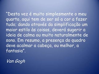 “Desta vez é muito simplesmente o meu
quarto, aqui tem de ser só a cor a fazer
tudo; dando através da simplificação um
maior estilo às coisas, deverá sugerir a
ideia de calma ou muito naturalmente de
sono. Em resumo, a presença do quadro
deve acalmar a cabeça, ou melhor, a
fantasia”.

Van Gogh

 