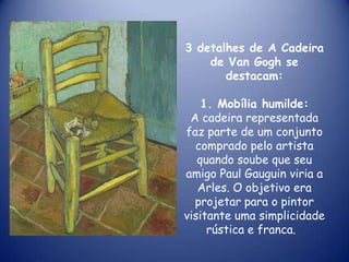 3 detalhes de A Cadeira
de Van Gogh se
destacam:
1. Mobília humilde:
A cadeira representada
faz parte de um conjunto
comprado pelo artista
quando soube que seu
amigo Paul Gauguin viria a
Arles. O objetivo era
projetar para o pintor
visitante uma simplicidade
rústica e franca.

 
