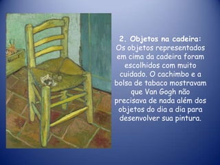 2. Objetos na cadeira:
Os objetos representados
em cima da cadeira foram
escolhidos com muito
cuidado. O cachimbo e a
bolsa de tabaco mostravam
que Van Gogh não
precisava de nada além dos
objetos do dia a dia para
desenvolver sua pintura.

 