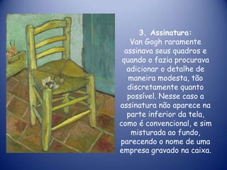 3. Assinatura:
Van Gogh raramente
assinava seus quadros e
quando o fazia procurava
adicionar o detalhe de
maneira modesta, tão
discretamente quanto
possível. Nesse caso a
assinatura não aparece na
parte inferior da tela,
como é convencional, e sim
misturada ao fundo,
parecendo o nome de uma
empresa gravado na caixa.

 