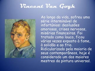 Vincent Van Gogh
Ao longo da vida, sofreu uma
série interminável de
infortúnios: desilusões
amorosas, crises nervosas,
misérias financeiras. Foi
tratado como louco, ficou
várias vezes exposto à fome,
à solidão e ao frio.
Ridicularizado pela maioria de
seus contemporâneos, hoje é
considerado um dos maiores
mestres da pintura universal.

 