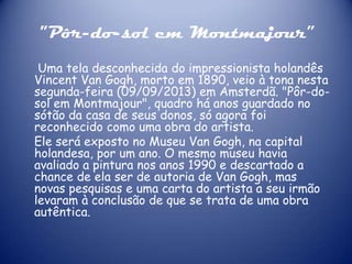 "Pôr-do-sol em Montmajour”
Uma tela desconhecida do impressionista holandês
Vincent Van Gogh, morto em 1890, veio à tona nesta
segunda-feira (09/09/2013) em Amsterdã. "Pôr-dosol em Montmajour", quadro há anos guardado no
sótão da casa de seus donos, só agora foi
reconhecido como uma obra do artista.
Ele será exposto no Museu Van Gogh, na capital
holandesa, por um ano. O mesmo museu havia
avaliado a pintura nos anos 1990 e descartado a
chance de ela ser de autoria de Van Gogh, mas
novas pesquisas e uma carta do artista a seu irmão
levaram à conclusão de que se trata de uma obra
autêntica.

 