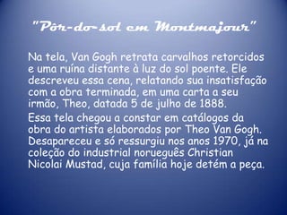 "Pôr-do-sol em Montmajour”
Na tela, Van Gogh retrata carvalhos retorcidos
e uma ruína distante à luz do sol poente. Ele
descreveu essa cena, relatando sua insatisfação
com a obra terminada, em uma carta a seu
irmão, Theo, datada 5 de julho de 1888.
Essa tela chegou a constar em catálogos da
obra do artista elaborados por Theo Van Gogh.
Desapareceu e só ressurgiu nos anos 1970, já na
coleção do industrial norueguês Christian
Nicolai Mustad, cuja família hoje detém a peça.

 