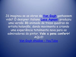 Já imaginou se as obras de Van Gogh ganhassem
vida? O designer italiano Luca Agnani produziu
uma versão 3D animada de treze quadros do
artista holandês, dando movimento e criando
uma experiência totalmente nova para os
admiradores do pintor. Vale a pena conferir!
AQUI!
Van Gogh shadow - YouTube

 