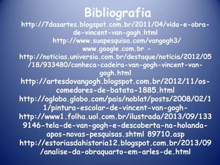 Bibliografia

http://7dasartes.blogspot.com.br/2011/04/vida-e-obrade-vincent-van-gogh.html
http://www.suapesquisa.com/vangogh3/
www.google.com.br http://noticias.universia.com.br/destaque/noticia/2012/05
/18/933480/conheca-cadeira-van-gogh-vincent-vangogh.html

http://artesdovangogh.blogspot.com.br/2012/11/oscomedores-de-batata-1885.html
http://oglobo.globo.com/pais/noblat/posts/2008/02/1
1/pintura-escolar-de-vincent-van-goghhttp://www1.folha.uol.com.br/ilustrada/2013/09/133
9146-tela-de-van-gogh-e-descoberta-na-holandaapos-novas-pesquisas.shtml 89710.asp
http://estoriasdahistoria12.blogspot.com.br/2013/09
/analise-da-obraquarto-em-arles-de.html

 