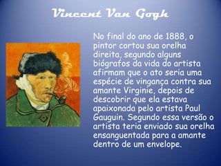 Vincent Van Gogh
No final do ano de 1888, o
pintor cortou sua orelha
direita, segundo alguns
biógrafos da vida do artista
afirmam que o ato seria uma
espécie de vingança contra sua
amante Virginie, depois de
descobrir que ela estava
apaixonada pelo artista Paul
Gauguin. Segundo essa versão o
artista teria enviado sua orelha
ensanguentada para a amante
dentro de um envelope.

 