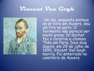 Vincent Van Gogh
Um dia, enquanto pintava
ao ar livre em Auvers, deu
um tiro no peito. O
ferimento não parecia ser
muito grave. Dr.Gachet
fez o curativo e chamou
Théo em Paris. Dois dias
depois, em 29 de julho de
1890, Vincent Van Gogh
morria. Foi enterrado no
cemitério de Auvers.

 