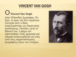 VINCENT VAN GOGH
ΟVincent Van Gogh
ήταν Ολλανδός ζωγράφος. Εν
ζωή, το έργο του δεν σημείωσε
επιτυχία ούτε ο ίδιος
αναγνωρίστηκε ως σημαντικός
καλλιτέχνης. Ωστόσο, μετά το
θάνατό του, η φήμη του
εξαπλώθηκε πολύ γρήγορα και
σήμερα αναγνωρίζεται ως ένας
από τους σημαντικότερους
ζωγράφους όλων των εποχών.
 