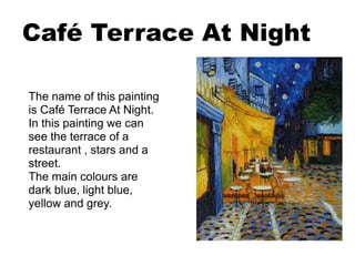 Café Terrace At Night
The name of this painting
is Café Terrace At Night.
In this painting we can
see the terrace of a
restaurant , stars and a
street.
The main colours are
dark blue, light blue,
yellow and grey.
 