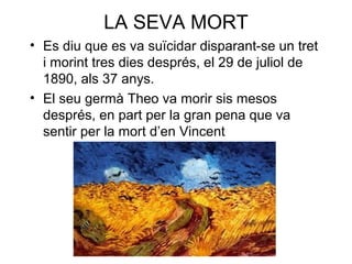 LA SEVA MORT
• Es diu que es va suïcidar disparant-se un tret
i morint tres dies després, el 29 de juliol de
1890, als 37 anys.
• El seu germà Theo va morir sis mesos
després, en part per la gran pena que va
sentir per la mort d’en Vincent
 