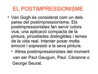 EL POSTIMPRESSIONISME
• Van Gogh és considerat com un dels
pares del postimpressionisme. Els
postimpressionistes fan servir colors
vius, una aplicació compacta de la
pintura, pinzellades distingibles i temes
de la vida real. Intenter posar molta
emoció i expressió a la seva pintura.
• Altres postimpressionistes del moment
van ser Paul Gauguin, Paul Cézanne o
George Seurat.
 