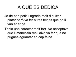 A QUÈ ES DEDICA
Ja de ben petit li agrada molt dibuixar i
pintar però va fer altres feines que no li
van anar bé.
Tenia una caràcter molt fort. No acceptava
que li manessin res i això va fer que no
pugués aguantar en cap feina.
 