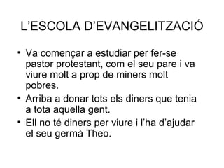 L’ESCOLA D’EVANGELITZACIÓ
• Va començar a estudiar per fer-se
pastor protestant, com el seu pare i va
viure molt a prop de miners molt
pobres.
• Arriba a donar tots els diners que tenia
a tota aquella gent.
• Ell no té diners per viure i l’ha d’ajudar
el seu germà Theo.
 