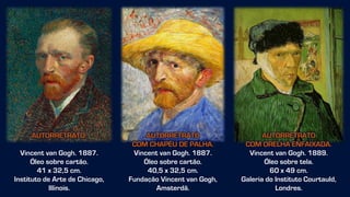 AUTORRETRATO
COM ORELHA ENFAIXADA.
Vincent van Gogh. 1889.
Óleo sobre tela.
60 x 49 cm.
Galeria do Instituto Courtauld,
Londres.
AUTORRETRATO
COM CHAPÉU DE PALHA.
Vincent van Gogh. 1887.
Óleo sobre cartão.
40,5 x 32,5 cm.
Fundação Vincent van Gogh,
Amsterdã.
AUTORRETRATO.
Vincent van Gogh. 1887.
Óleo sobre cartão.
41 x 32,5 cm.
Instituto de Arte de Chicago,
Illinois.
 