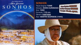 SONHOS
Título Original: YUME
Direção: AKIRA KUROSAWA
Ano: 1990
Duração: 119 min.
Gênero: FANTASIA
Ator: MARTIN SCORSESE [1942]
 