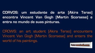 CORVOS: um estudante de arte [Akira Terao]
encontra Vincent Van Gogh [Martin Scorsese] e
entra no mundo de suas pinturas.
CROWS: an art student [Akira Terao] encounters
Vincent Van Gogh [Martin Scorsese] and enters the
world of his paintings.
 