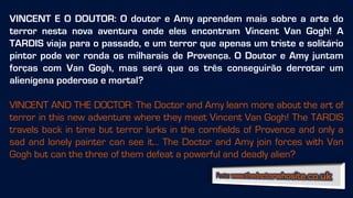 VINCENT E O DOUTOR: O doutor e Amy aprendem mais sobre a arte do
terror nesta nova aventura onde eles encontram Vincent Van Gogh! A
TARDIS viaja para o passado, e um terror que apenas um triste e solitário
pintor pode ver ronda os milharais de Provença. O Doutor e Amy juntam
forças com Van Gogh, mas será que os três conseguirão derrotar um
alienígena poderoso e mortal?
VINCENT AND THE DOCTOR: The Doctor and Amy learn more about the art of
terror in this new adventure where they meet Vincent Van Gogh! The TARDIS
travels back in time but terror lurks in the cornfields of Provence and only a
sad and lonely painter can see it… The Doctor and Amy join forces with Van
Gogh but can the three of them defeat a powerful and deadly alien?
 