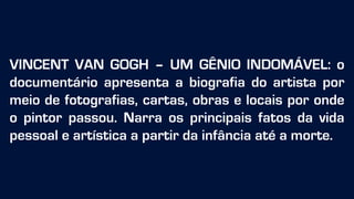 VINCENT VAN GOGH – UM GÊNIO INDOMÁVEL: o
documentário apresenta a biografia do artista por
meio de fotografias, cartas, obras e locais por onde
o pintor passou. Narra os principais fatos da vida
pessoal e artística a partir da infância até a morte.
 