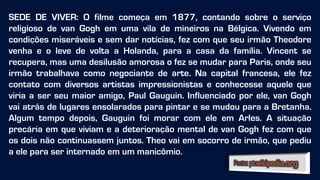 SEDE DE VIVER: O filme começa em 1877, contando sobre o serviço
religioso de van Gogh em uma vila de mineiros na Bélgica. Vivendo em
condições miseráveis e sem dar notícias, fez com que seu irmão Theodore
venha e o leve de volta a Holanda, para a casa da família. Vincent se
recupera, mas uma desilusão amorosa o fez se mudar para Paris, onde seu
irmão trabalhava como negociante de arte. Na capital francesa, ele fez
contato com diversos artistas impressionistas e conhecesse aquele que
viria a ser seu maior amigo, Paul Gauguin. Influenciado por ele, van Gogh
vai atrás de lugares ensolarados para pintar e se mudou para a Bretanha.
Algum tempo depois, Gauguin foi morar com ele em Arles. A situação
precária em que viviam e a deterioração mental de van Gogh fez com que
os dois não continuassem juntos. Theo vai em socorro de irmão, que pediu
a ele para ser internado em um manicômio.
 
