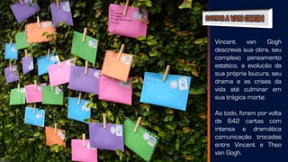 Vincent van Gogh
descrevia sua obra, seu
complexo pensamento
estético, a evolução da
sua própria loucura, seu
drama e as crises da
vida até culminar em
sua trágica morte.
Ao todo, foram por volta
de 642 cartas com
intensa e dramática
comunicação trocadas
entre Vincent e Theo
van Gogh.
 