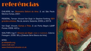 referências
CHILVERS, Ian. Dicionário Oxford de Arte. 2. ed. São Paulo:
Martins Fontes, 2001.
PICKERAL, Tamsin. Vincent Van Gogh. In: Stephen Farthing. 501
grandes artistas. Rio de Janeiro: Sextante, 2009. p. 257-9.
Van Gogh, Vincent. Cartas a Théo. 2. ed. Porto Alegre: L&MP
Pocket, 2008. 420 p.
WALTHER, Ingo F. Vincent van Gogh: visão e realidade. Colonia:
Paisagem, 2006. 96 p. [Coleção Série Básica de Arte].
SITES:
pt.wikipedia.org
www.imdb.com
www.thedoctorwhosite.co.uk
 