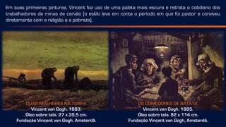 OS COMEDORES DE BATATA.
Vincent van Gogh. 1885.
Óleo sobre tela. 82 x 114 cm.
Fundação Vincent van Gogh, Amsterdã.
DUAS MULHERES NA TURFA.
Vincent van Gogh. 1883.
Óleo sobre tela. 27 x 35,5 cm.
Fundação Vincent van Gogh, Amsterdã.
Em suas primeiras pinturas, Vincent faz uso de uma paleta mais escura e retrata o cotidiano dos
trabalhadores de minas de carvão [o estilo leva em conta o período em que foi pastor e conviveu
diretamente com a religião e a pobreza].
 