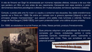 A vida de Vincent van Gogh foi atravessada por inúmeras rejeições afetivas, inclusive a de sua mãe
que perdera um filho um ano antes de seu nascimento. Convivendo com essa sombra, o pintor
demonstrava distúrbios psicológicos e afetivos. Em muitas situações, tornava-se agressivo e violento.
Contudo, a paixão pela arte foi maior e o ajudou a contornar tais situações. Seu estilo transforma-se
quando vai a Paris em 1886. Ele entra em contato com a gravura japonesa [Ukiyo-e] e com os
principais artistas impressionistas* que usavam uma paleta mais luminosa e colorida. Torna-se
amigo de Paul Gauguin [1848-1903], com quem pretendia fundar uma colônia só para artistas.
Em 1888, se estabelece no sul da França, em Arles. Nesse período, produziu freneticamente.
Suas pinturas adquirem uma gestualidade de movimento
composta por traços, ondulações, pontos e cores
pulsantes. Contudo, mantinha-se pobre, subnutrido e
sustentado pelo irmão, Theo, que acreditava em seu
potencial artístico.
 